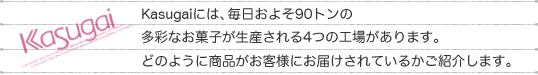 Kasugaiには、毎日およそ90トンの多彩なお菓子が生産される4つの工場があります。どのように商品がお客様にお届けされているかご紹介します。