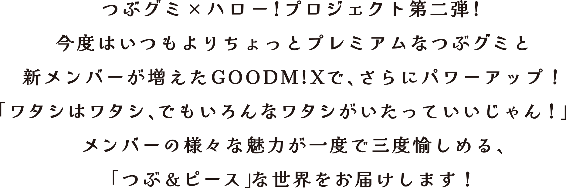 つぶグミ×ハロー！プロジェクト第二弾！今度はいつもよりちょっとプレミアムなつぶグミと新メンバーが増えたGOODM!Xで、さらにパワーアップ！「ワタシはワタシ、でもいろんなワタシがいたっていいじゃん！」メンバーの様々な魅力が一度で三度愉しめる、「つぶ＆ピース」な世界をお届けします！