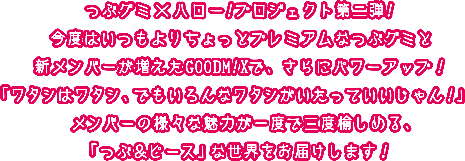 つぶグミ×ハロー！プロジェクト第二弾！今度はいつもよりちょっとプレミアムなつぶグミと新メンバーが増えたGOODM!Xで、さらにパワーアップ！「ワタシはワタシ、でもいろんなワタシがいたっていいじゃん！」メンバーの様々な魅力が一度で三度愉しめる、「つぶ＆ピース」な世界をお届けします！