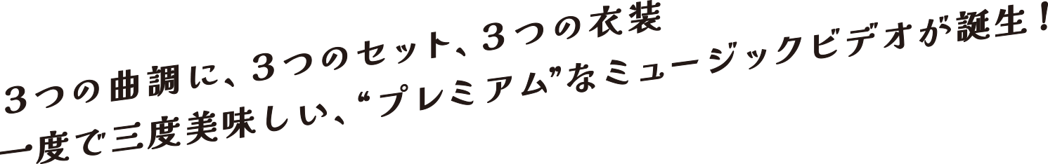 3つの曲調に、3つのセット、3つの衣装　一度で三度美味しい、“プレミアム”なミュージックビデオが誕生！