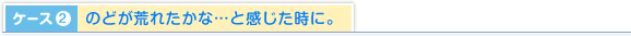 ケース2.のどが荒れたかな…と感じた時に。