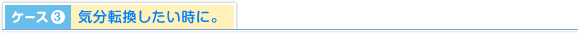 ケース3.気分転換したい時に。